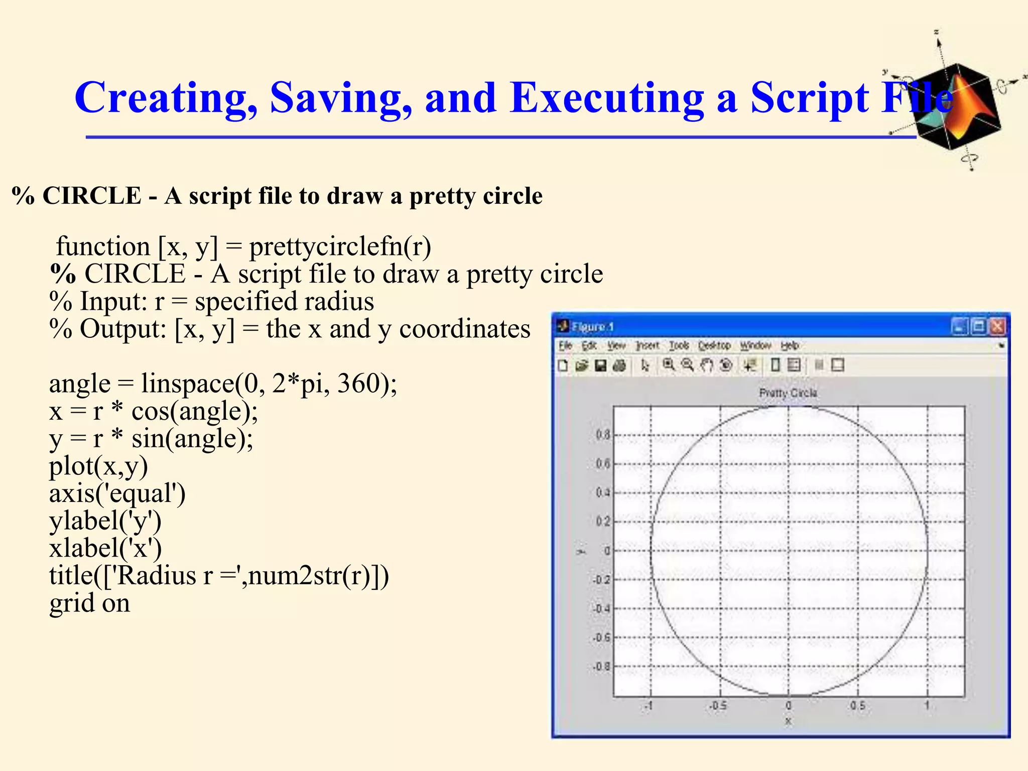 Creating, Saving, and Executing a Script File % CIRCLE - A script file to draw a pretty circle function [x, y] = prettycirclefn(r) % CIRCLE - A script file to draw a pretty circle % Input: r = specified radius % Output: [x, y] = the x and y coordinates angle = linspace(0, 2*pi, 360); x = r * cos(angle); y = r * sin(angle); plot(x,y) axis('equal') ylabel('y') xlabel('x') title(['Radius r =',num2str(r)]) grid on 