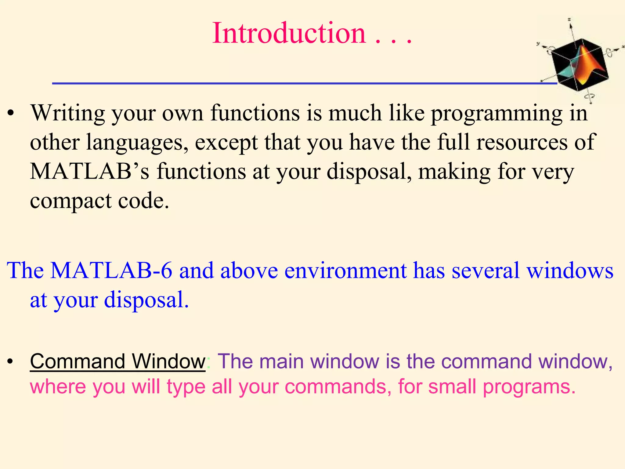 Introduction . . . • Writing your own functions is much like programming in other languages, except that you have the full resources of MATLAB’s functions at your disposal, making for very compact code. The MATLAB-6 and above environment has several windows at your disposal. • Command Window: The main window is the command window, where you will type all your commands, for small programs. 