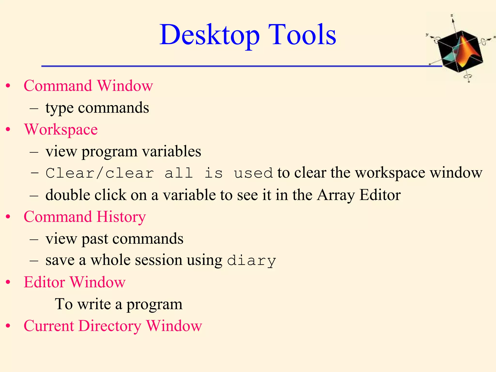 Desktop Tools • Command Window – type commands • Workspace – view program variables – Clear/clear all is used to clear the workspace window – double click on a variable to see it in the Array Editor • Command History – view past commands – save a whole session using diary • Editor Window To write a program • Current Directory Window 