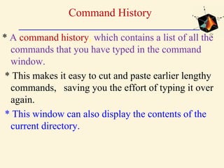 Command History
* A command history, which contains a list of all the
commands that you have typed in the command
window.
* This makes it easy to cut and paste earlier lengthy
commands, saving you the effort of typing it over
again.
* This window can also display the contents of the
current directory.
 