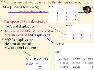* Matrices are defined by entering the elements row by row:
M = [1 2 4; 3 6 8; 2 6 5];
creates the matrix
* Transpose of M is denoted by
M’, and displays as
*The inverse of M is M-1 denoted in
Matlab as M^-1and displays as
* M(2,3) displays the
element of second
row and third column
 