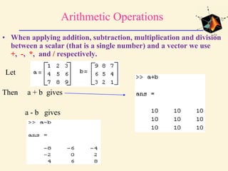 Arithmetic Operations
• When applying addition, subtraction, multiplication and division
between a scalar (that is a single number) and a vector we use
+, -, *, and / respectively.
Let
Then a + b gives
a - b gives
 