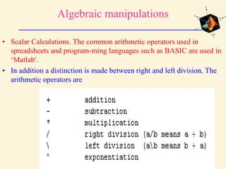 Algebraic manipulations
• Scalar Calculations. The common arithmetic operators used in
spreadsheets and program-ming languages such as BASIC are used in
‘Matlab'.
• In addition a distinction is made between right and left division. The
arithmetic operators are
 
