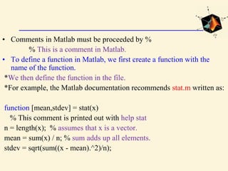 • Comments in Matlab must be proceeded by %
% This is a comment in Matlab.
• To define a function in Matlab, we first create a function with the
name of the function.
*We then define the function in the file.
*For example, the Matlab documentation recommends stat.m written as:
function [mean,stdev] = stat(x)
% This comment is printed out with help stat
n = length(x); % assumes that x is a vector.
mean = sum(x) / n; % sum adds up all elements.
stdev = sqrt(sum((x - mean).^2)/n);
 