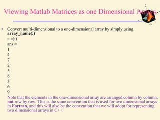 Viewing Matlab Matrices as one Dimensional Arrays
• Convert multi-dimensional to a one-dimensional array by simply using
array_name(:)
» a(:)
ans =
1
4
7
2
5
8
3
6
9
Note that the elements in the one-dimensional array are arranged column by column,
not row by row. This is the same convention that is used for two dimensional arrays
in Fortran, and this will also be the convention that we will adopt for representing
two dimensional arrays in C++.
 
