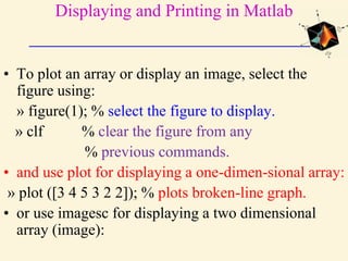 Displaying and Printing in Matlab
• To plot an array or display an image, select the
figure using:
» figure(1); % select the figure to display.
» clf % clear the figure from any
% previous commands.
• and use plot for displaying a one-dimen-sional array:
» plot ([3 4 5 3 2 2]); % plots broken-line graph.
• or use imagesc for displaying a two dimensional
array (image):
 