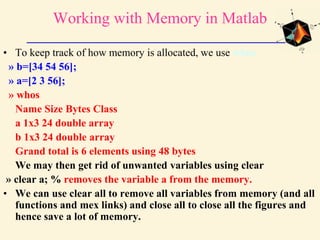 Working with Memory in Matlab
• To keep track of how memory is allocated, we use whos
» b=[34 54 56];
» a=[2 3 56];
» whos
Name Size Bytes Class
a 1x3 24 double array
b 1x3 24 double array
Grand total is 6 elements using 48 bytes
We may then get rid of unwanted variables using clear
» clear a; % removes the variable a from the memory.
• We can use clear all to remove all variables from memory (and all
functions and mex links) and close all to close all the figures and
hence save a lot of memory.
 