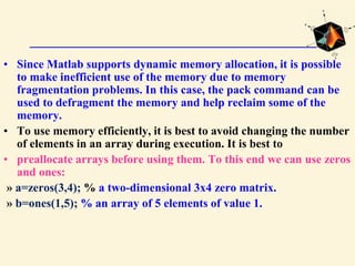 • Since Matlab supports dynamic memory allocation, it is possible
to make inefficient use of the memory due to memory
fragmentation problems. In this case, the pack command can be
used to defragment the memory and help reclaim some of the
memory.
• To use memory efficiently, it is best to avoid changing the number
of elements in an array during execution. It is best to
• preallocate arrays before using them. To this end we can use zeros
and ones:
» a=zeros(3,4); % a two-dimensional 3x4 zero matrix.
» b=ones(1,5); % an array of 5 elements of value 1.
 