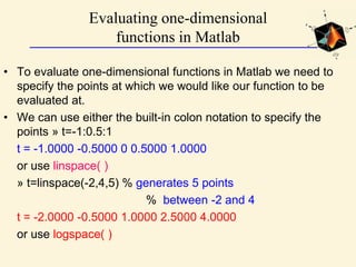 Evaluating one-dimensional
functions in Matlab
• To evaluate one-dimensional functions in Matlab we need to
specify the points at which we would like our function to be
evaluated at.
• We can use either the built-in colon notation to specify the
points » t=-1:0.5:1
t = -1.0000 -0.5000 0 0.5000 1.0000
or use linspace( )
» t=linspace(-2,4,5) % generates 5 points
% between -2 and 4
t = -2.0000 -0.5000 1.0000 2.5000 4.0000
or use logspace( )
 