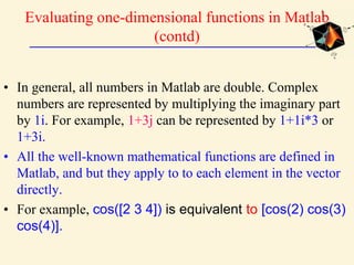 Evaluating one-dimensional functions in Matlab
(contd)
• In general, all numbers in Matlab are double. Complex
numbers are represented by multiplying the imaginary part
by 1i. For example, 1+3j can be represented by 1+1i*3 or
1+3i.
• All the well-known mathematical functions are defined in
Matlab, and but they apply to to each element in the vector
directly.
• For example, cos([2 3 4]) is equivalent to [cos(2) cos(3)
cos(4)].
 