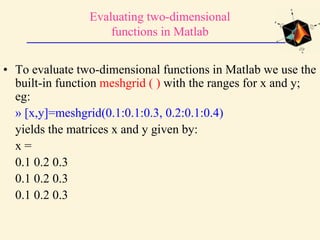 Evaluating two-dimensional
functions in Matlab
• To evaluate two-dimensional functions in Matlab we use the
built-in function meshgrid ( ) with the ranges for x and y;
eg:
» [x,y]=meshgrid(0.1:0.1:0.3, 0.2:0.1:0.4)
yields the matrices x and y given by:
x =
0.1 0.2 0.3
0.1 0.2 0.3
0.1 0.2 0.3
 