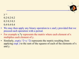 y =
0.2 0.2 0.2
0.3 0.3 0.3
0.4 0.4 0.4
• We may then apply any binary operation to x and y provided that we
preceed each operation with a period.
• For example x.*y represents the matrix where each element of x
multiplies each element of y.
• Similarly, exp(x.^2+y.^2) represents the matrix resulting from
applying exp( ) to the sum of the squares of each of the elements of x
and y.
 