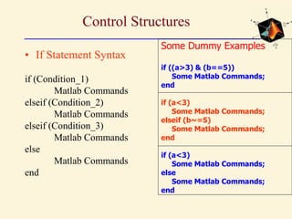 Control Structures
• If Statement Syntax
if (Condition_1)
Matlab Commands
elseif (Condition_2)
Matlab Commands
elseif (Condition_3)
Matlab Commands
else
Matlab Commands
end
Some Dummy Examples
if ((a>3) & (b==5))
Some Matlab Commands;
end
if (a<3)
Some Matlab Commands;
elseif (b~=5)
Some Matlab Commands;
end
if (a<3)
Some Matlab Commands;
else
Some Matlab Commands;
end
 