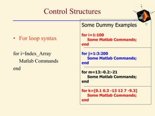 Control Structures
• For loop syntax
for i=Index_Array
Matlab Commands
end
Some Dummy Examples
for i=1:100
Some Matlab Commands;
end
for j=1:3:200
Some Matlab Commands;
end
for m=13:-0.2:-21
Some Matlab Commands;
end
for k=[0.1 0.3 -13 12 7 -9.3]
Some Matlab Commands;
end
 
