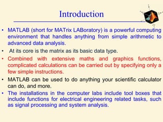 Introduction
• MATLAB (short for MATrix LABoratory) is a powerful computing
environment that handles anything from simple arithmetic to
advanced data analysis.
• At its core is the matrix as its basic data type.
• Combined with extensive maths and graphics functions,
complicated calculations can be carried out by specifying only a
few simple instructions.
• MATLAB can be used to do anything your scientific calculator
can do, and more.
• The installations in the computer labs include tool boxes that
include functions for electrical engineering related tasks, such
as signal processing and system analysis.
 