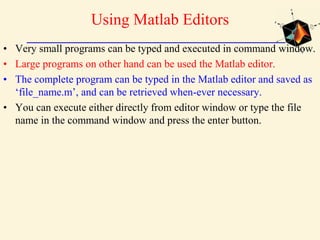 Using Matlab Editors
• Very small programs can be typed and executed in command window.
• Large programs on other hand can be used the Matlab editor.
• The complete program can be typed in the Matlab editor and saved as
‘file_name.m’, and can be retrieved when-ever necessary.
• You can execute either directly from editor window or type the file
name in the command window and press the enter button.
 