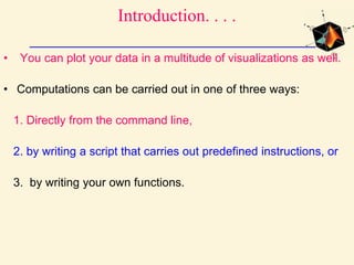 Introduction. . . .
• You can plot your data in a multitude of visualizations as well.
• Computations can be carried out in one of three ways:
1. Directly from the command line,
2. by writing a script that carries out predefined instructions, or
3. by writing your own functions.
 
