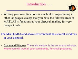 Introduction . . .
• Writing your own functions is much like programming in
other languages, except that you have the full resources of
MATLAB’s functions at your disposal, making for very
compact code.
The MATLAB-6 and above environment has several windows
at your disposal.
• Command Window: The main window is the command window,
where you will type all your commands, for small programs.
 