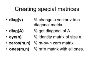 Creating special matrices
• diag(v) % change a vector v to a
diagonal matrix.
• diag(A) % get diagonal of A.
• eye(n) % identity matrix of size n.
• zeros(m,n) % m-by-n zero matrix.
• ones(m,n) % m*n matrix with all ones.
 