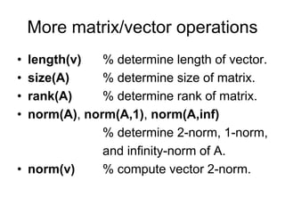 More matrix/vector operations
• length(v) % determine length of vector.
• size(A) % determine size of matrix.
• rank(A) % determine rank of matrix.
• norm(A), norm(A,1), norm(A,inf)
% determine 2-norm, 1-norm,
and infinity-norm of A.
• norm(v) % compute vector 2-norm.
 