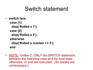 Switch statement
• switch face
case {1}
disp(‘Rolled a 1’);
case {2}
disp(‘Rolled a 2’);
otherwise
disp(‘Rolled a number >= 3’);
end
• NOTE: Unlike C, ONLY the SWITCH statement
between the matching case and the next case,
otherwise, or end are executed. (So breaks are
unnecessary.)
 