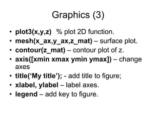 Graphics (3)
• plot3(x,y,z) % plot 2D function.
• mesh(x_ax,y_ax,z_mat) – surface plot.
• contour(z_mat) – contour plot of z.
• axis([xmin xmax ymin ymax]) – change
axes
• title(‘My title’); - add title to figure;
• xlabel, ylabel – label axes.
• legend – add key to figure.
 