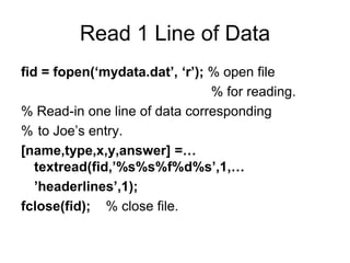 Read 1 Line of Data
fid = fopen(‘mydata.dat’, ‘r’); % open file
% for reading.
% Read-in one line of data corresponding
% to Joe’s entry.
[name,type,x,y,answer] =…
textread(fid,’%s%s%f%d%s’,1,…
’headerlines’,1);
fclose(fid); % close file.
 