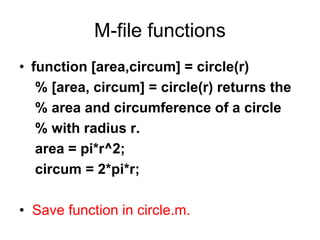 M-file functions
• function [area,circum] = circle(r)
% [area, circum] = circle(r) returns the
% area and circumference of a circle
% with radius r.
area = pi*r^2;
circum = 2*pi*r;
• Save function in circle.m.
 