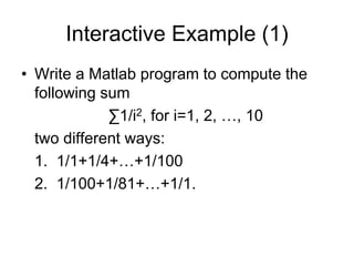 Interactive Example (1)
• Write a Matlab program to compute the
following sum
∑1/i2, for i=1, 2, …, 10
two different ways:
1. 1/1+1/4+…+1/100
2. 1/100+1/81+…+1/1.
 