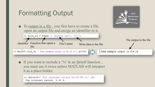 Formatting Output
■ To output in a file , you first have to create a file
,open an output file and assign an identifier to it.
■ If you want to include a ‘%’ in an fprintf function ,
you must use it twice unless MATLAB will interpret
it as a place holder.
identifier Function that opens a
file
File’s name Write data to the file
The output in the file
 
