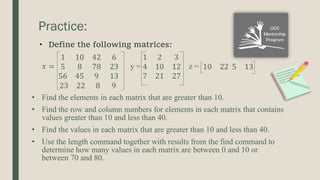 Practice:
𝑥 =
1 10 42
5 8 78
56 45 9
6
23
13
y =
1 2 3
4 10 12
7 21 27
z = 10 22 5 13
23 22 8 9
• Find the elements in each matrix that are greater than 10.
• Find the row and column numbers for elements in each matrix that contains
values greater than 10 and less than 40.
• Find the values in each matrix that are greater than 10 and less than 40.
• Use the length command together with results from the find command to
determine how many values in each matrix are between 0 and 10 or
between 70 and 80.
• Define the following matrices:
 