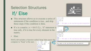 Selection Structures
■ This structure allows us to execute a series of
statements if the condition is true , and skip
those steps if the condition is false.
■ If x is a matrix ( x = 0:0.5:2;) , ‘if’ statement is
true only ,if it is true for every element in the
matrix.
• Hint :
MATLAB includes a function called ‘beep’ that causes the
computer to “beep” at the user.
 