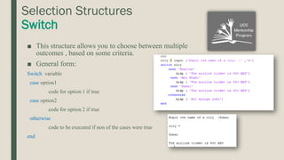 Selection Structures
Switch
■ This structure allows you to choose between multiple
outcomes , based on some criteria.
■ General form:
Switch variable
case option1
code for option 1 if true
case option2
code for option 2 if true
otherwise
code to be executed if non of the cases were true
end
 