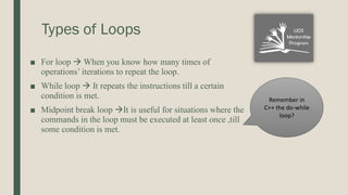 Types of Loops
■ For loop  When you know how many times of
operations’ iterations to repeat the loop.
■ While loop  It repeats the instructions till a certain
condition is met.
■ Midpoint break loop It is useful for situations where the
commands in the loop must be executed at least once ,till
some condition is met.
Remember in
C++ the do-while
loop?
 