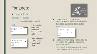 For Loop:
■ General form:
for index = [ matrix]
commands to be executed
end
■ If k (the index) is a matrix,
MATLAB uses an entire column as
the index each time through the
loop.
■ Hint : once you have completed the
for loop , the index k retains the
last value used.
• For example if the loop repeated 5 times
, after breaking out of it k will be 5
K is a matrix ,
but at each
iteration ,it
takes one value
only.
New element is
added to the
matrix each
time
 