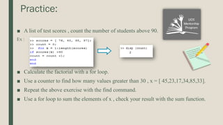 Practice:
■ A list of test scores , count the number of students above 90.
Ex :
■ Calculate the factorial with a for loop.
■ Use a counter to find how many values greater than 30 , x = [ 45,23,17,34,85,33].
■ Repeat the above exercise with the find command.
■ Use a for loop to sum the elements of x , check your result with the sum function.
 