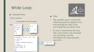 While Loop:
■ General form:
while condition
commands to be executed
end
■ Hint :
• The variable used to control the
while loop must be updated every
time through the loop. If not,
you‘ll generate an infinite loop.
• In case of instructions that may
take a lot of time to be executed,
you can always exit the
calculation of a loop manually ,
type ctrl+c
 