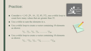 Practice:
■ Consider x = [ 43 ,29 , 16 , 32, 85, 37] , use a while loop to
count how many values that are greater than 35.
■ Use a while to sum the elements in x.
■ Use a while loop to create a vector containing 10 elements
as shown:
Τ
1
1 , Τ
1
2 , Τ
1
3 , Τ
1
4 ……….. Τ
1
10
■ Use a while loop to create a vector containing 10 elements
as shown:
Τ
1
1 , Τ
−1
2 , Τ
1
3 , Τ
−1
4 ……….. Τ
−1
10
 