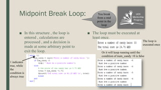 Midpoint Break Loop:
■ In this structure , the loop is
entered , calculations are
processed , and a decision is
made at some arbitrary point to
exit the loop.
■ The loop must be executed at
least once.
1 indicates
true, while
the
condition is
always true
The loop is
executed once
Or it will keep running until the
condition of num_candy <0 is false
You break
from a mid
point in the
loop
 