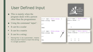 User Defined Input
■ This is mainly when the
program deals with a person
other than the programmer.
■ Using the command ‘input’:
▪ It can be a scalar
▪ It can be a matrix
▪ It can be a string:
• Having this ‘s’ as a parameter , means
that you don’t have to insert the string
in a single quotation
 