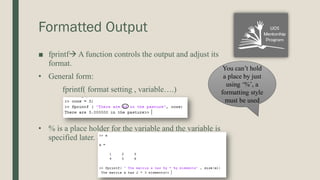 Formatted Output
■ fprintf A function controls the output and adjust its
format.
• General form:
fprintf( format setting , variable….)
• % is a place holder for the variable and the variable is
specified later.
You can’t hold
a place by just
using ‘%’, a
formatting style
must be used
 