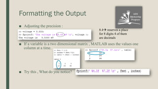 Formatting the Output
■ Adjusting the precision :
■ If a variable is a two dimensional matrix , MATLAB uses the values one
column at a time.
■ Try this , What do you notice?
8.4 reserves a place
for 8 digits 4 of them
are decimals
 