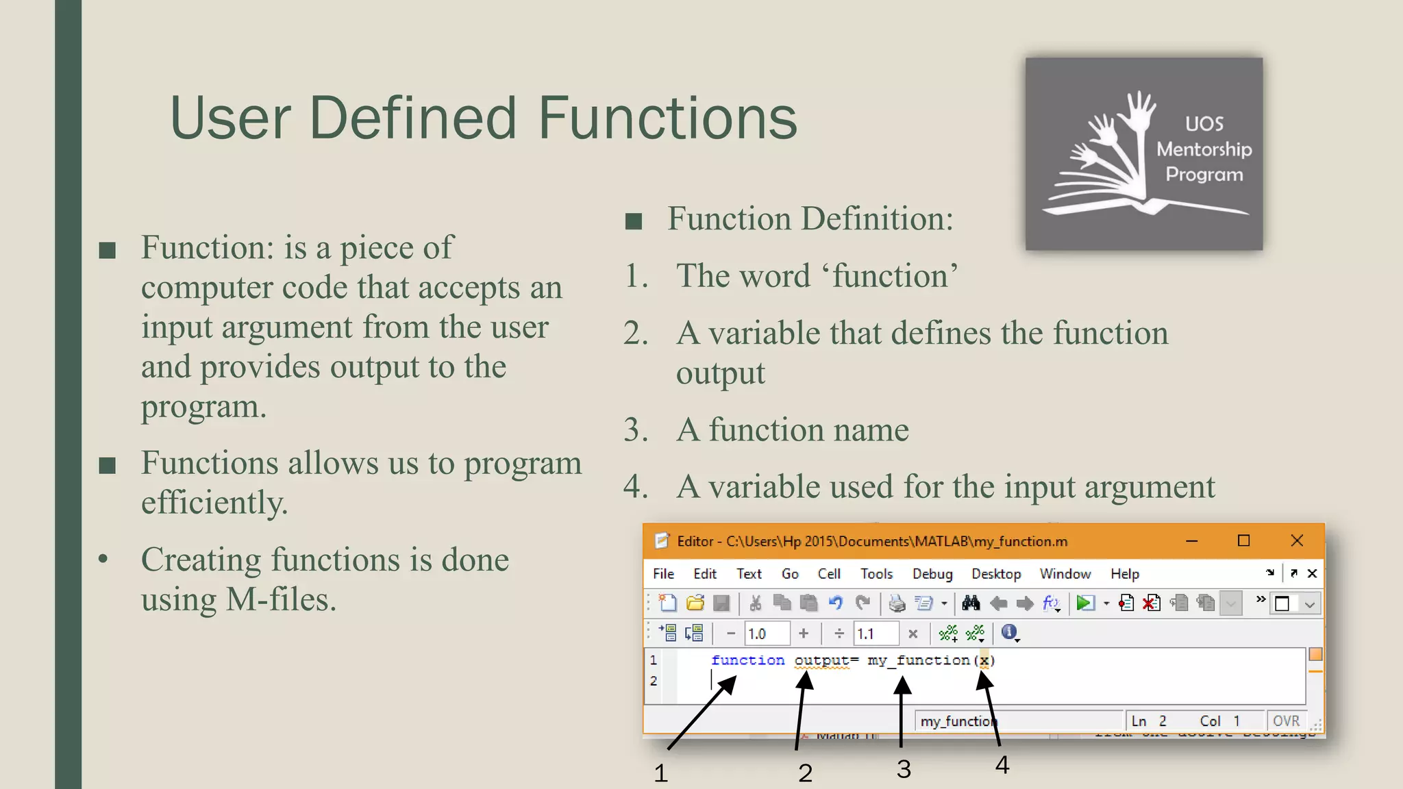 User Defined Functions ■ Function: is a piece of computer code that accepts an input argument from the user and provides output to the program. ■ Functions allows us to program efficiently. • Creating functions is done using M-files. ■ Function Definition: 1. The word ‘function’ 2. A variable that defines the function output 3. A function name 4. A variable used for the input argument 1 2 3 4 