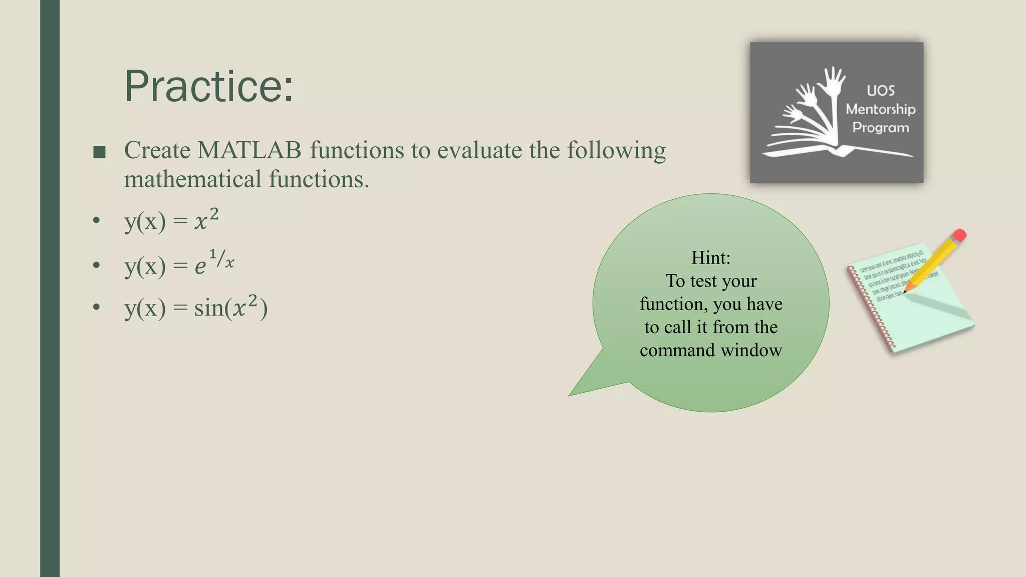 Practice: ■ Create MATLAB functions to evaluate the following mathematical functions. • y(x) = 𝑥2 • y(x) = 𝑒 Τ 1 𝑥 • y(x) = sin(𝑥2 ) Hint: To test your function, you have to call it from the command window 