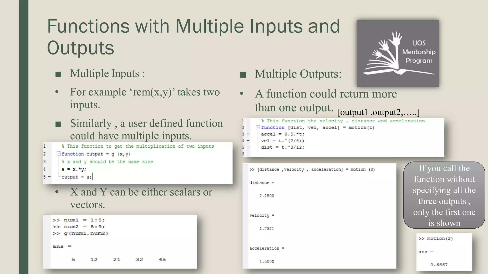 Functions with Multiple Inputs and Outputs ■ Multiple Inputs : • For example ‘rem(x,y)’ takes two inputs. ■ Similarly , a user defined function could have multiple inputs. • X and Y can be either scalars or vectors. ■ Multiple Outputs: • A function could return more than one output. [output1 ,output2,…..] If you call the function without specifying all the three outputs , only the first one is shown 