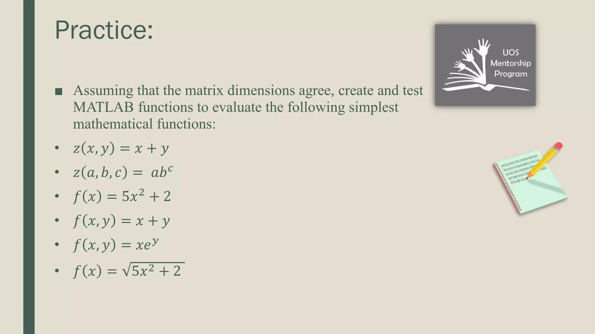 Practice: ■ Assuming that the matrix dimensions agree, create and test MATLAB functions to evaluate the following simplest mathematical functions: • 𝑧 𝑥, 𝑦 = 𝑥 + 𝑦 • 𝑧 𝑎, 𝑏, 𝑐 = 𝑎𝑏𝑐 • 𝑓 𝑥 = 5𝑥2 + 2 • 𝑓 𝑥, 𝑦 = 𝑥 + 𝑦 • 𝑓 𝑥, 𝑦 = 𝑥𝑒𝑦 • 𝑓 𝑥 = 5𝑥2 + 2 