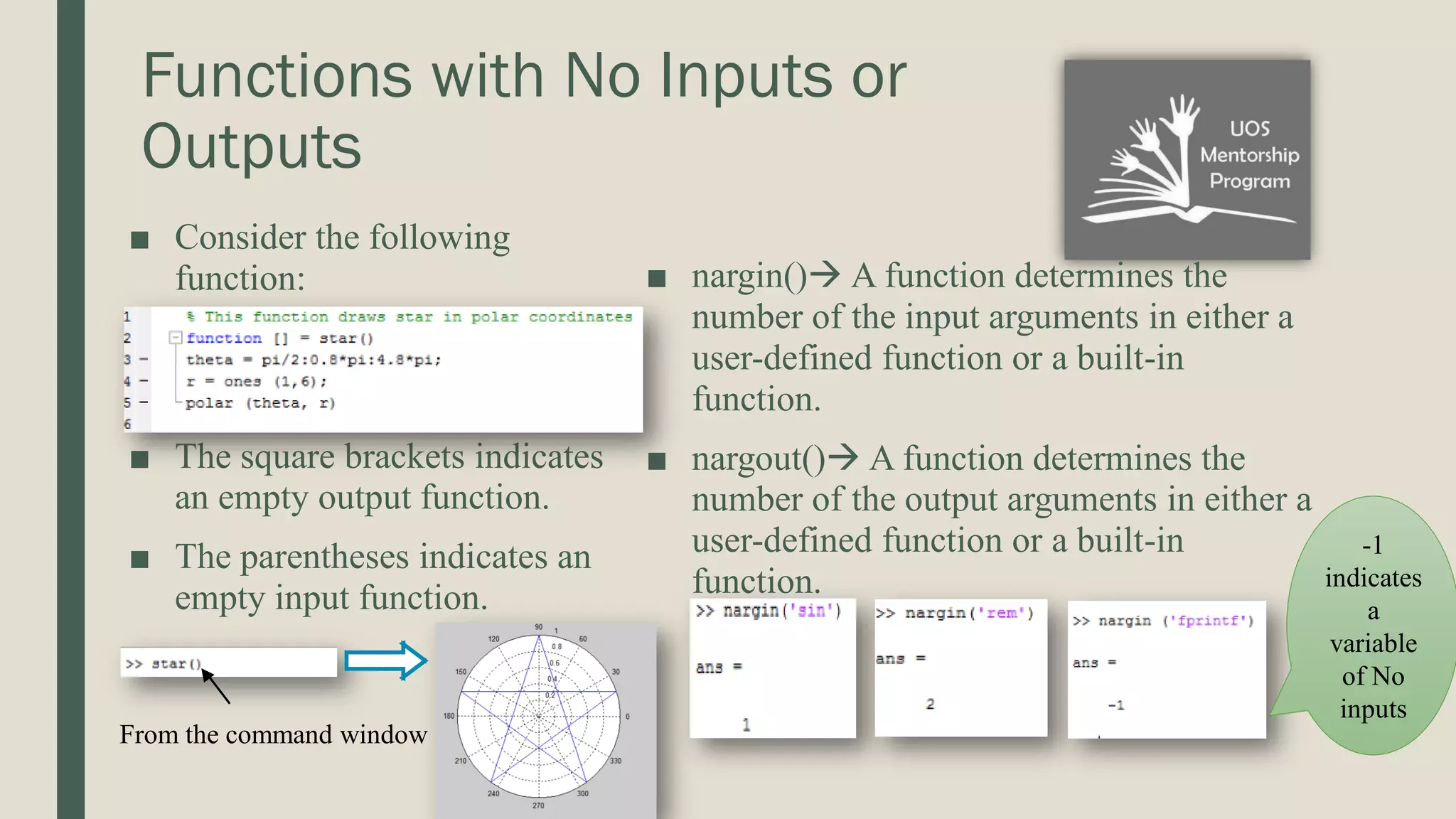 Functions with No Inputs or Outputs ■ Consider the following function: ■ The square brackets indicates an empty output function. ■ The parentheses indicates an empty input function. ■ nargin() A function determines the number of the input arguments in either a user-defined function or a built-in function. ■ nargout() A function determines the number of the output arguments in either a user-defined function or a built-in function. From the command window -1 indicates a variable of No inputs 
