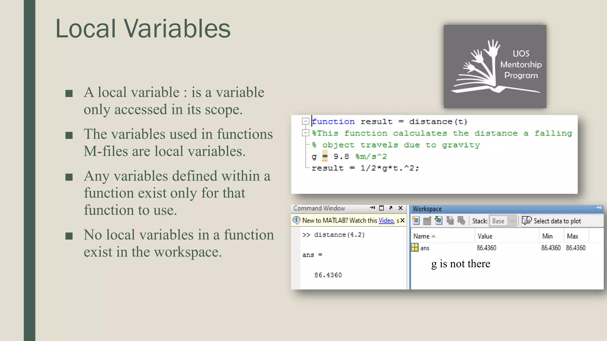 Local Variables ■ A local variable : is a variable only accessed in its scope. ■ The variables used in functions M-files are local variables. ■ Any variables defined within a function exist only for that function to use. ■ No local variables in a function exist in the workspace. g is not there 
