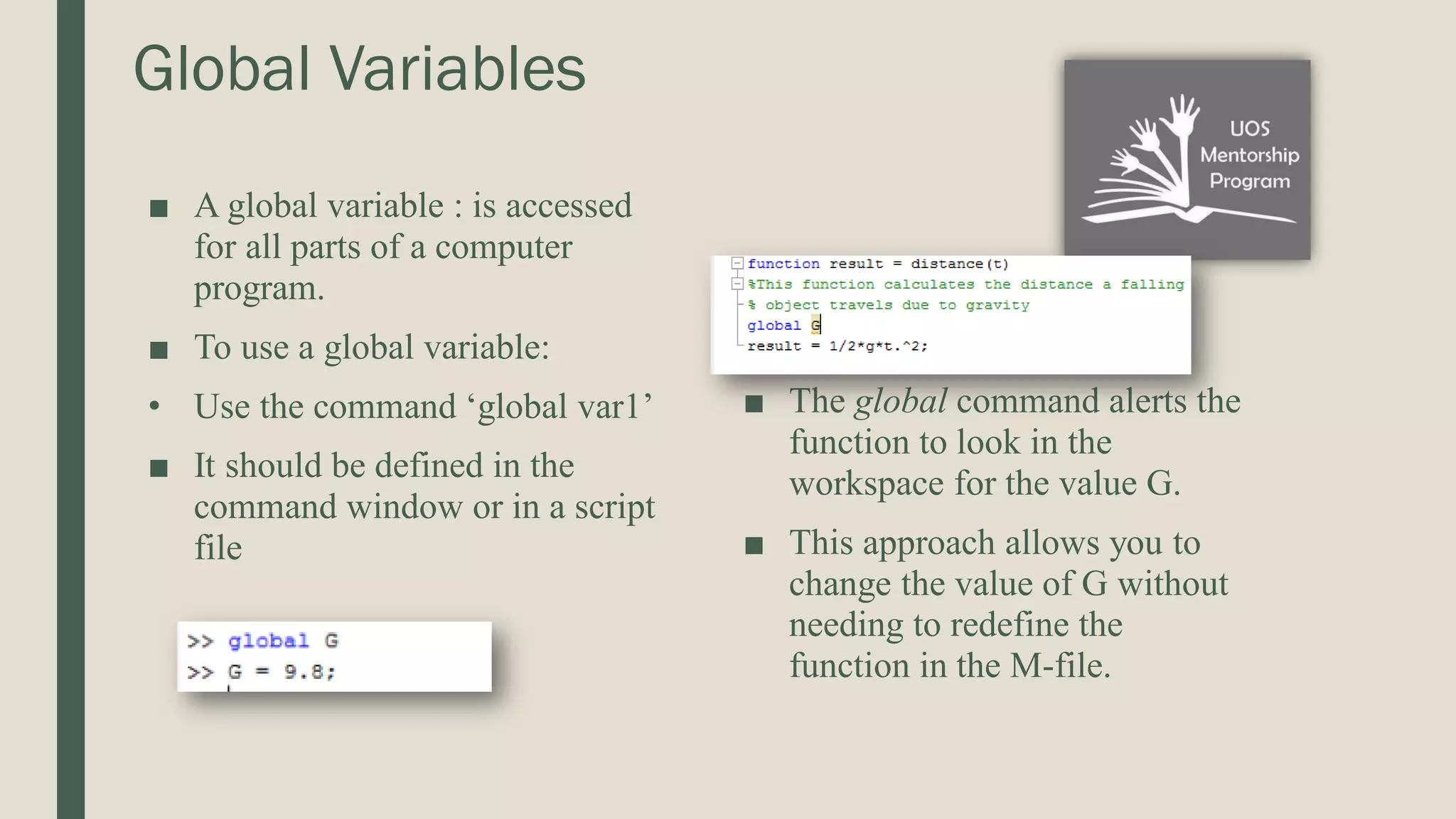 Global Variables ■ A global variable : is accessed for all parts of a computer program. ■ To use a global variable: • Use the command ‘global var1’ ■ It should be defined in the command window or in a script file ■ The global command alerts the function to look in the workspace for the value G. ■ This approach allows you to change the value of G without needing to redefine the function in the M-file. 