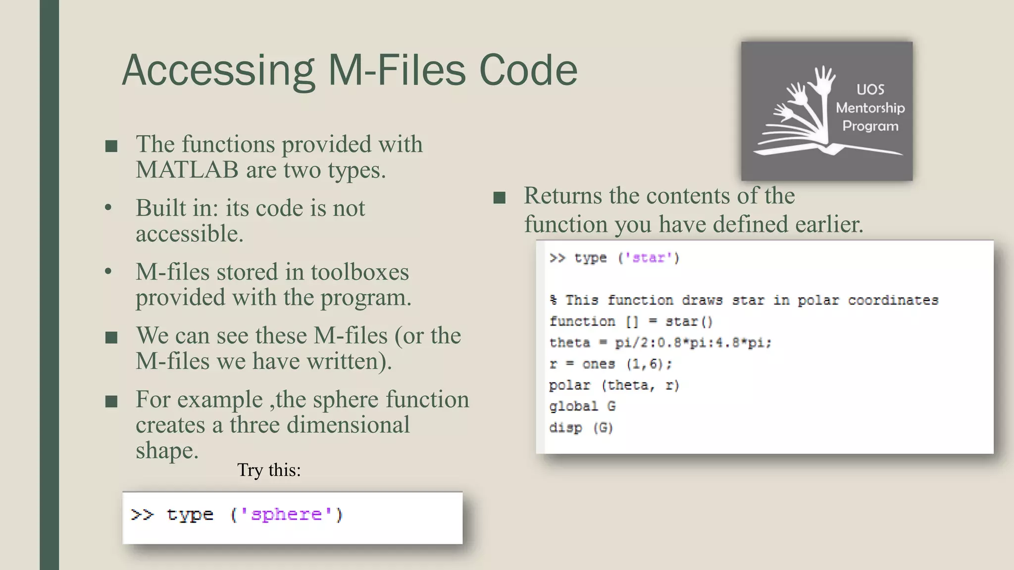 Accessing M-Files Code ■ The functions provided with MATLAB are two types. • Built in: its code is not accessible. • M-files stored in toolboxes provided with the program. ■ We can see these M-files (or the M-files we have written). ■ For example ,the sphere function creates a three dimensional shape. ■ Returns the contents of the function you have defined earlier. Try this: 